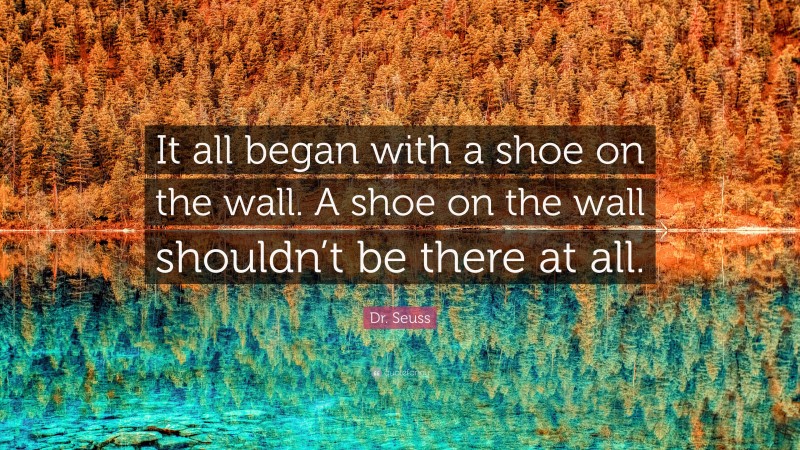 Dr. Seuss Quote: “It all began with a shoe on the wall. A shoe on the wall shouldn’t be there at all.”