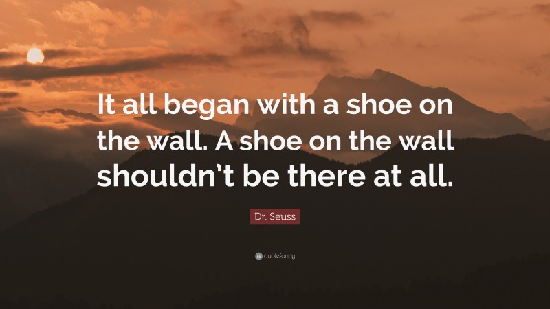 Dr. Seuss Quote: “It all began with a shoe on the wall. A shoe on the wall shouldn’t be there at all.”