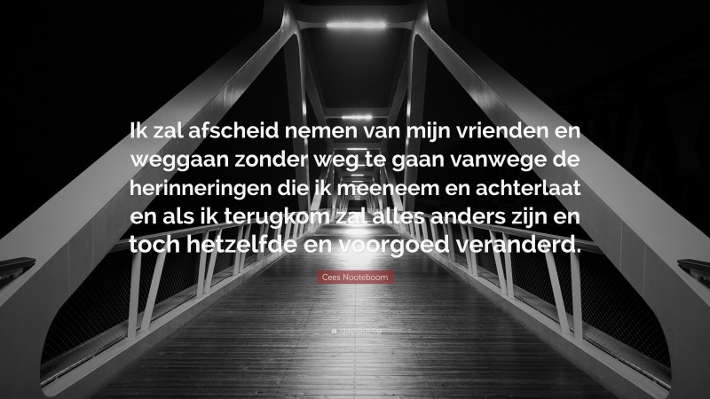 Cees Nooteboom Quote: “Ik zal afscheid nemen van mijn vrienden en weggaan zonder weg te gaan vanwege de herinneringen die ik meeneem en achterlaat en als ik terugkom zal alles anders zijn en toch hetzelfde en voorgoed veranderd.”