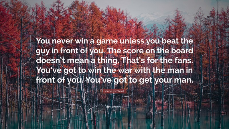 Vince Lombardi Quote: “You never win a game unless you beat the guy in front of you. The score on the board doesn’t mean a thing. That’s for the fans. You’ve got to win the war with the man in front of you. You’ve got to get your man.”