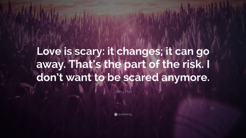 Jenny Han Quote: “Love is scary: it changes; it can go away. That’s the part of the risk. I don’t want to be scared anymore.”