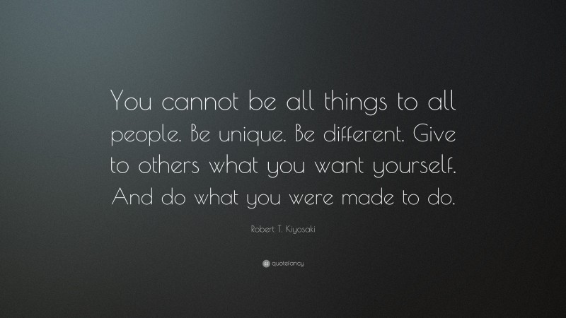 Robert T. Kiyosaki Quote: “You cannot be all things to all people. Be unique. Be different. Give to others what you want yourself. And do what you were made to do.”