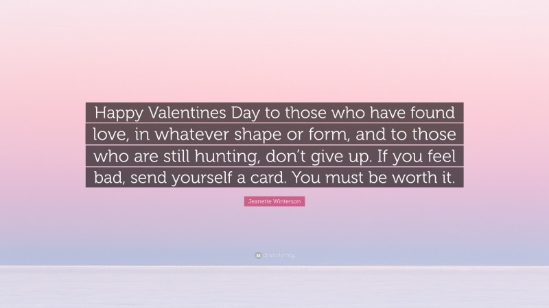 Jeanette Winterson Quote: “Happy Valentines Day to those who have found love, in whatever shape or form, and to those who are still hunting, don’t give up. If you feel bad, send yourself a card. You must be worth it.”