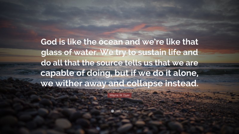 Wayne W. Dyer Quote: “God is like the ocean and we’re like that glass of water. We try to sustain life and do all that the source tells us that we are capable of doing, but if we do it alone, we wither away and collapse instead.”