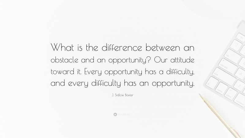 J. Sidlow Baxter Quote: “What is the difference between an obstacle and an opportunity? Our attitude toward it. Every opportunity has a difficulty, and every difficulty has an opportunity.”