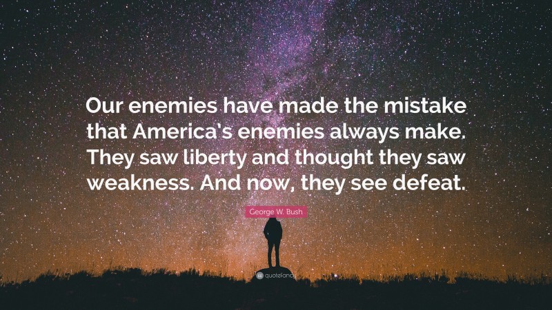 George W. Bush Quote: “Our enemies have made the mistake that America’s enemies always make. They saw liberty and thought they saw weakness. And now, they see defeat.”