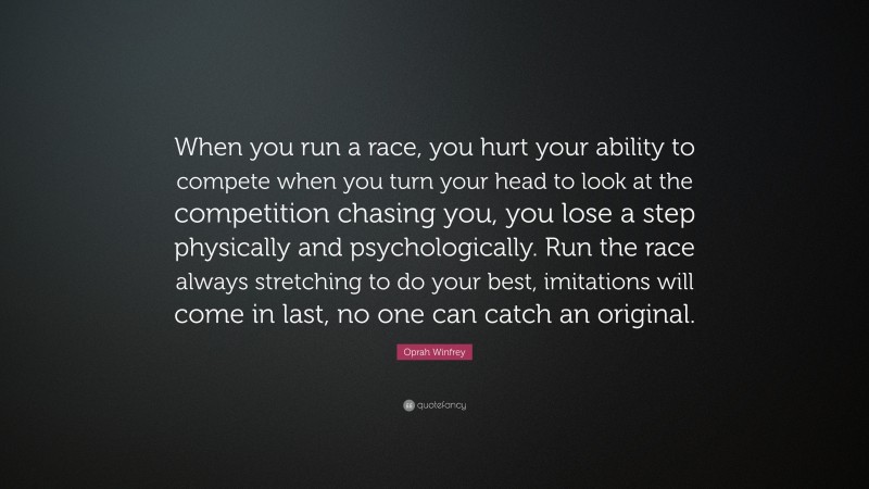 Oprah Winfrey Quote: “When you run a race, you hurt your ability to compete when you turn your head to look at the competition chasing you, you lose a step physically and psychologically. Run the race always stretching to do your best, imitations will come in last, no one can catch an original.”