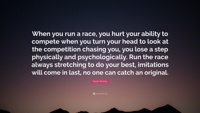 Oprah Winfrey Quote: “When you run a race, you hurt your ability to compete when you turn your head to look at the competition chasing you, you lose a step physically and psychologically. Run the race always stretching to do your best, imitations will come in last, no one can catch an original.”