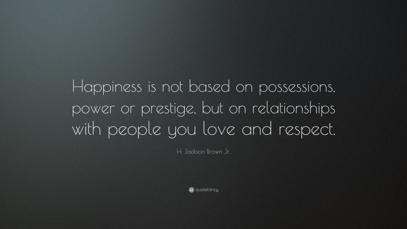 H. Jackson Brown Jr. Quote: “Happiness is not based on possessions, power or prestige, but on relationships with people you love and respect.”