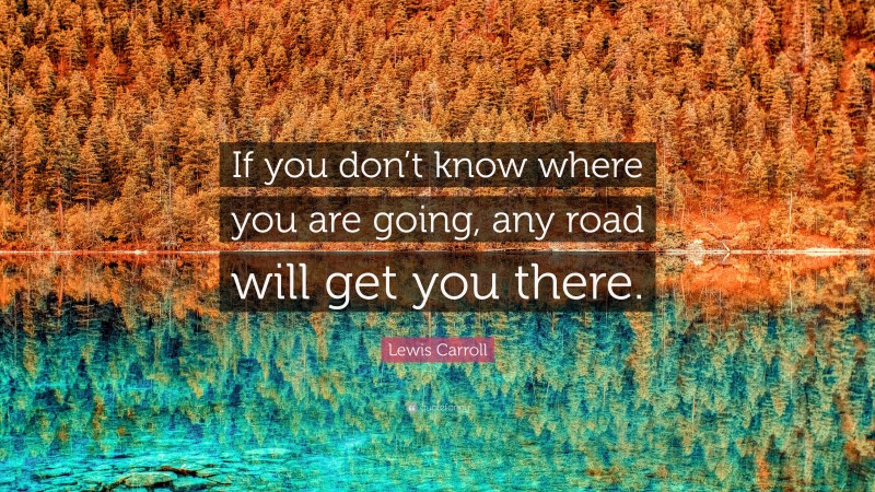 Lewis Carroll Quote: “If you don’t know where you are going, any road will get you there.”