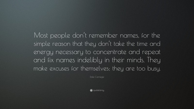 Dale Carnegie Quote: “Most people don’t remember names, for the simple reason that they don’t take the time and energy necessary to concentrate and repeat and fix names indelibly in their minds. They make excuses for themselves; they are too busy.”