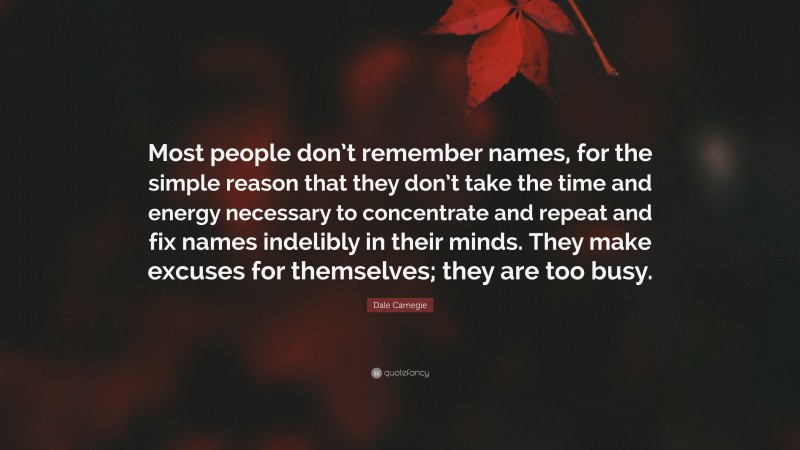 Dale Carnegie Quote: “Most people don’t remember names, for the simple reason that they don’t take the time and energy necessary to concentrate and repeat and fix names indelibly in their minds. They make excuses for themselves; they are too busy.”