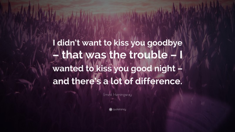 Ernest Hemingway Quote: “I didn’t want to kiss you goodbye – that was the trouble – I wanted to kiss you good night – and there’s a lot of difference.”