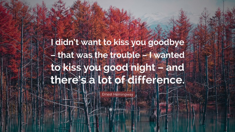 Ernest Hemingway Quote: “I didn’t want to kiss you goodbye – that was the trouble – I wanted to kiss you good night – and there’s a lot of difference.”