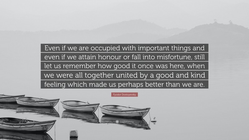 Fyodor Dostoyevsky Quote: “Even if we are occupied with important things and even if we attain honour or fall into misfortune, still let us remember how good it once was here, when we were all together united by a good and kind feeling which made us perhaps better than we are.”