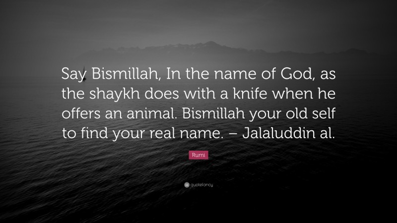 Rumi Quote: “Say Bismillah, In the name of God, as the shaykh does with a knife when he offers an animal. Bismillah your old self to find your real name. – Jalaluddin al.”