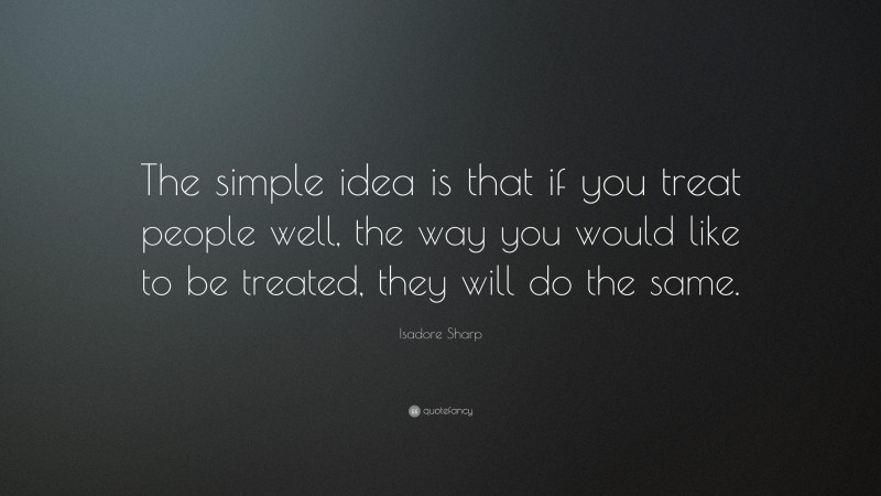 Isadore Sharp Quote: “The simple idea is that if you treat people well, the way you would like to be treated, they will do the same.”