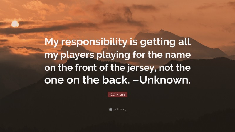 K.E. Kruse Quote: “My responsibility is getting all my players playing for the name on the front of the jersey, not the one on the back. –Unknown.”