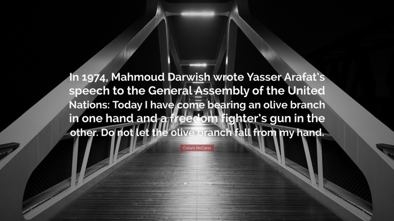 Colum McCann Quote: “In 1974, Mahmoud Darwish wrote Yasser Arafat’s speech to the General Assembly of the United Nations: Today I have come bearing an olive branch in one hand and a freedom fighter’s gun in the other. Do not let the olive branch fall from my hand.”