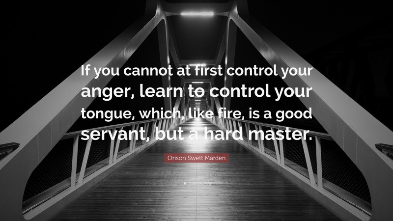 Orison Swett Marden Quote: “If you cannot at first control your anger, learn to control your tongue, which, like fire, is a good servant, but a hard master.”