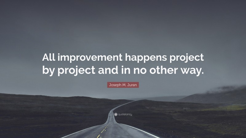 Joseph M. Juran Quote: “All improvement happens project by project and in no other way.”