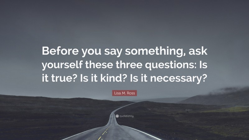 Lisa M. Ross Quote: “Before you say something, ask yourself these three questions: Is it true? Is it kind? Is it necessary?”