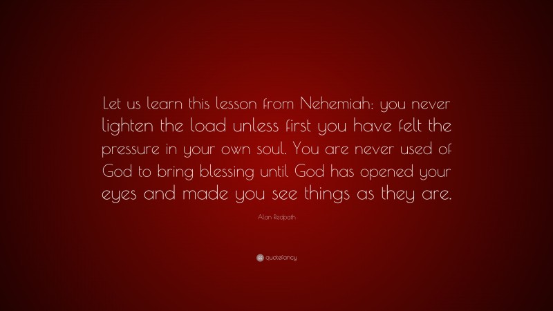 Alan Redpath Quote: “Let us learn this lesson from Nehemiah: you never lighten the load unless first you have felt the pressure in your own soul. You are never used of God to bring blessing until God has opened your eyes and made you see things as they are.”