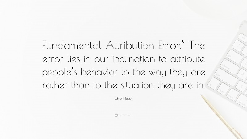Chip Heath Quote: “Fundamental Attribution Error.” The error lies in our inclination to attribute people’s behavior to the way they are rather than to the situation they are in.”