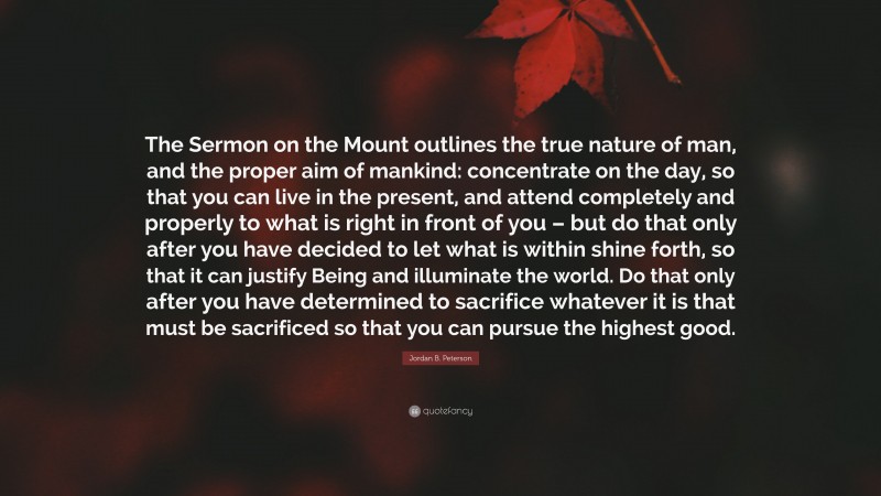 Jordan B. Peterson Quote: “The Sermon on the Mount outlines the true nature of man, and the proper aim of mankind: concentrate on the day, so that you can live in the present, and attend completely and properly to what is right in front of you – but do that only after you have decided to let what is within shine forth, so that it can justify Being and illuminate the world. Do that only after you have determined to sacrifice whatever it is that must be sacrificed so that you can pursue the highest good.”