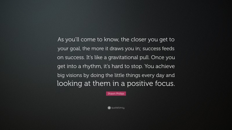 Shawn Phillips Quote: “As you’ll come to know, the closer you get to your goal, the more it draws you in; success feeds on success. It’s like a gravitational pull. Once you get into a rhythm, it’s hard to stop. You achieve big visions by doing the little things every day and looking at them in a positive focus.”