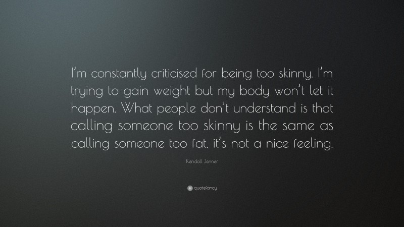Kendall Jenner Quote: “I’m constantly criticised for being too skinny. I’m trying to gain weight but my body won’t let it happen. What people don’t understand is that calling someone too skinny is the same as calling someone too fat, it’s not a nice feeling.”