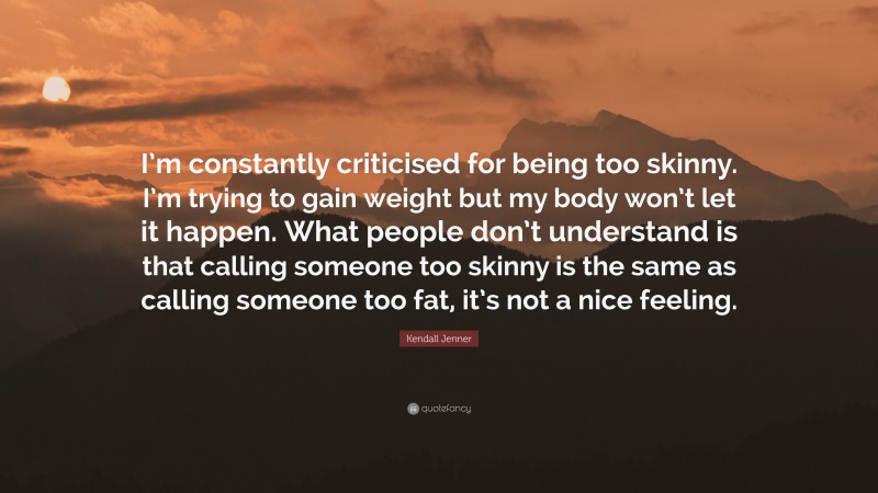 Kendall Jenner Quote: “I’m constantly criticised for being too skinny. I’m trying to gain weight but my body won’t let it happen. What people don’t understand is that calling someone too skinny is the same as calling someone too fat, it’s not a nice feeling.”