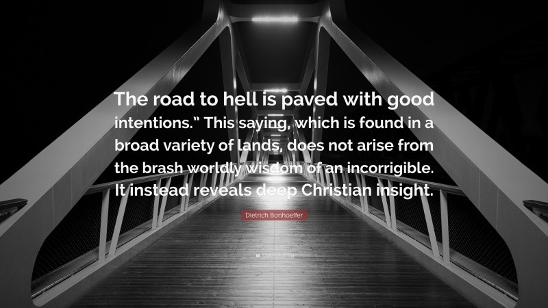 Dietrich Bonhoeffer Quote: “The road to hell is paved with good intentions.” This saying, which is found in a broad variety of lands, does not arise from the brash worldly wisdom of an incorrigible. It instead reveals deep Christian insight.”