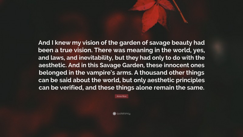 Anne Rice Quote: “And I knew my vision of the garden of savage beauty had been a true vision. There was meaning in the world, yes, and laws, and inevitability, but they had only to do with the aesthetic. And in this Savage Garden, these innocent ones belonged in the vampire’s arms. A thousand other things can be said about the world, but only aesthetic principles can be verified, and these things alone remain the same.”