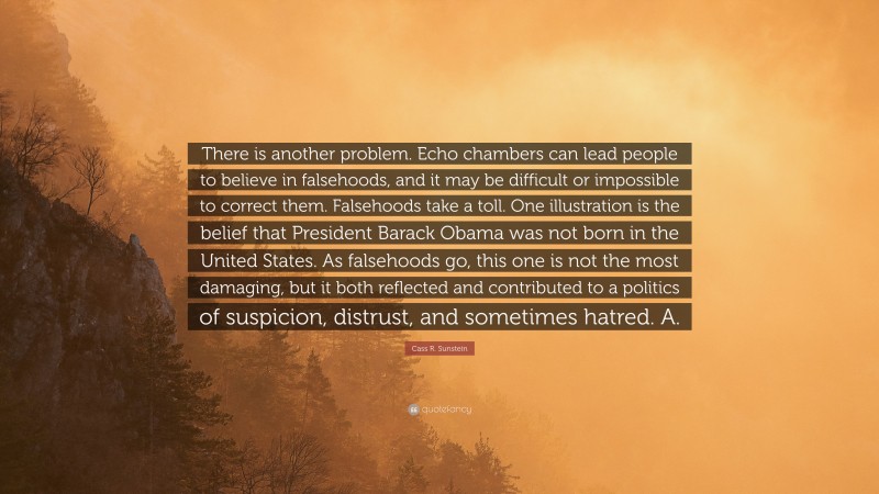 Cass R. Sunstein Quote: “There is another problem. Echo chambers can lead people to believe in falsehoods, and it may be difficult or impossible to correct them. Falsehoods take a toll. One illustration is the belief that President Barack Obama was not born in the United States. As falsehoods go, this one is not the most damaging, but it both reflected and contributed to a politics of suspicion, distrust, and sometimes hatred. A.”