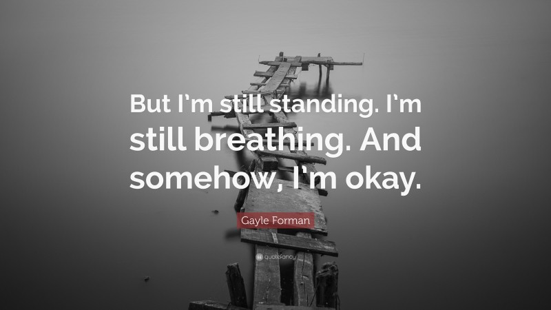 Gayle Forman Quote: “But I’m still standing. I’m still breathing. And somehow, I’m okay.”