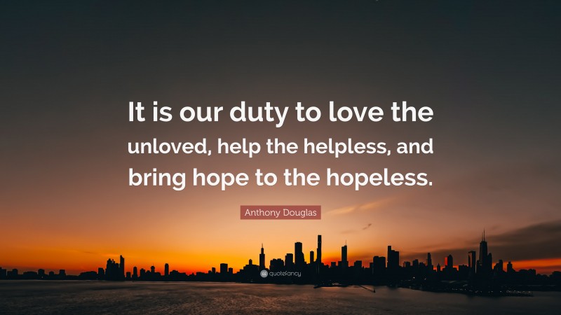 Anthony Douglas Quote: “It is our duty to love the unloved, help the helpless, and bring hope to the hopeless.”
