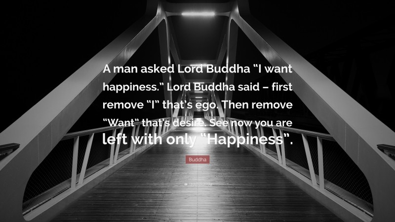 Buddha Quote: “A man asked Lord Buddha “I want happiness.” Lord Buddha said – first remove “I” that’s ego. Then remove “Want” that’s desire. See now you are left with only “Happiness”.”
