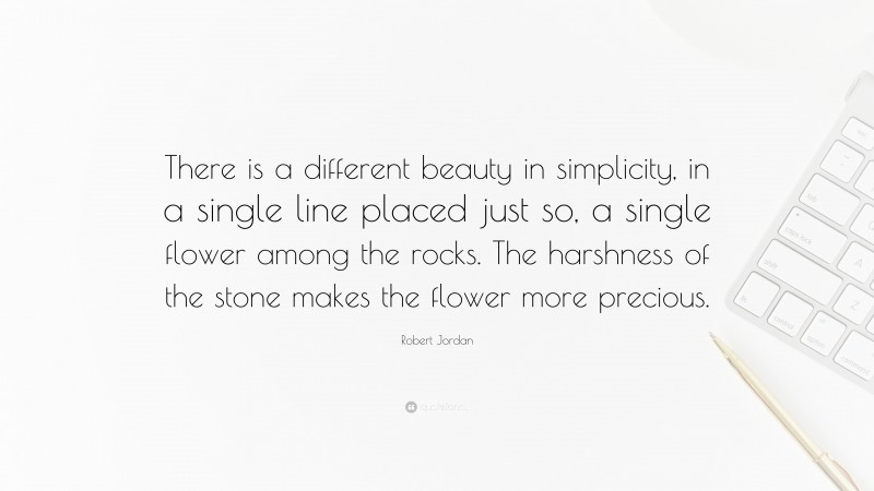 Robert Jordan Quote: “There is a different beauty in simplicity, in a single line placed just so, a single flower among the rocks. The harshness of the stone makes the flower more precious.”