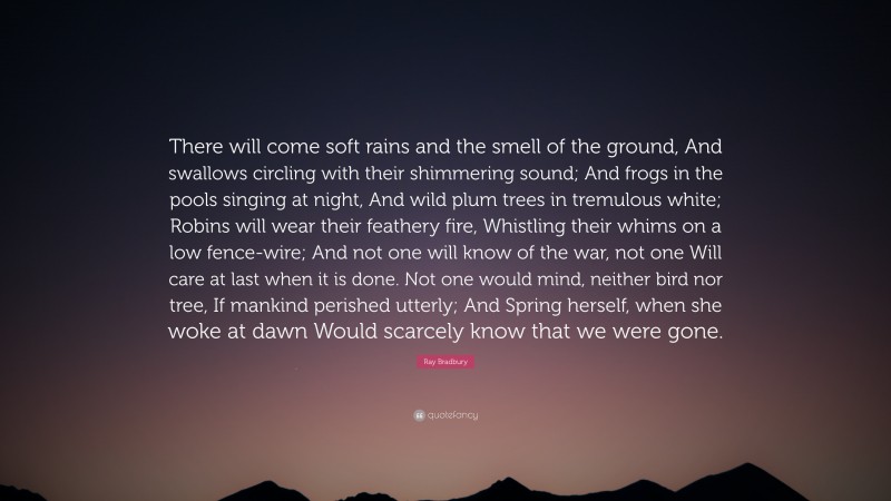 Ray Bradbury Quote: “There will come soft rains and the smell of the ground, And swallows circling with their shimmering sound; And frogs in the pools singing at night, And wild plum trees in tremulous white; Robins will wear their feathery fire, Whistling their whims on a low fence-wire; And not one will know of the war, not one Will care at last when it is done. Not one would mind, neither bird nor tree, If mankind perished utterly; And Spring herself, when she woke at dawn Would scarcely know that we were gone.”