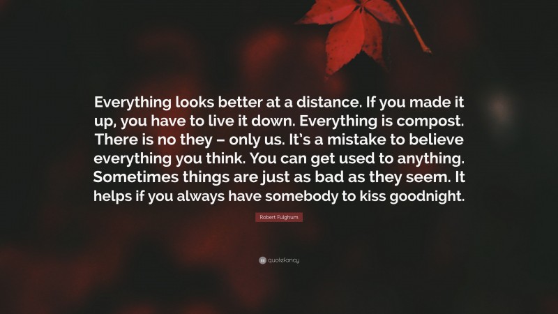 Robert Fulghum Quote: “Everything looks better at a distance. If you made it up, you have to live it down. Everything is compost. There is no they – only us. It’s a mistake to believe everything you think. You can get used to anything. Sometimes things are just as bad as they seem. It helps if you always have somebody to kiss goodnight.”