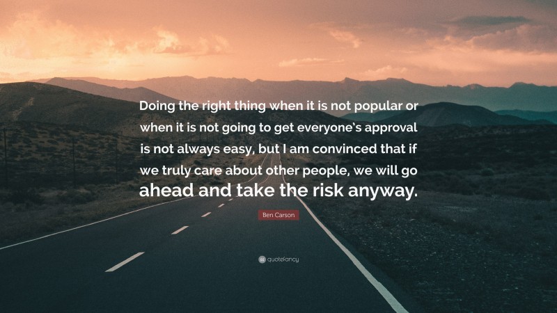 Ben Carson Quote: “Doing the right thing when it is not popular or when it is not going to get everyone’s approval is not always easy, but I am convinced that if we truly care about other people, we will go ahead and take the risk anyway.”