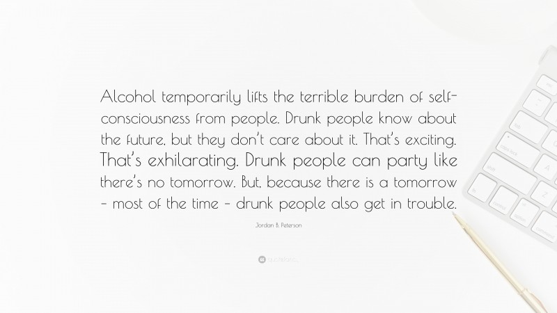 Jordan B. Peterson Quote: “Alcohol temporarily lifts the terrible burden of self-consciousness from people. Drunk people know about the future, but they don’t care about it. That’s exciting. That’s exhilarating. Drunk people can party like there’s no tomorrow. But, because there is a tomorrow – most of the time – drunk people also get in trouble.”