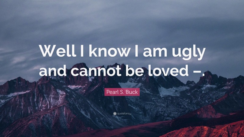 Pearl S. Buck Quote: “Well I know I am ugly and cannot be loved –.”