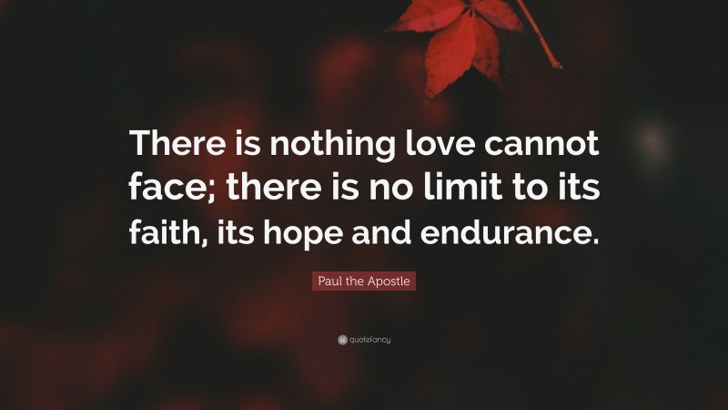 Paul the Apostle Quote: “There is nothing love cannot face; there is no limit to its faith, its hope and endurance.”