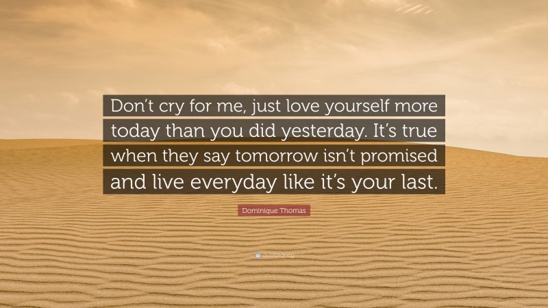 Dominique Thomas Quote: “Don’t cry for me, just love yourself more today than you did yesterday. It’s true when they say tomorrow isn’t promised and live everyday like it’s your last.”