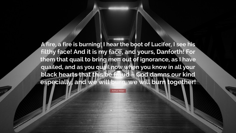 Arthur Miller Quote: “A fire, a fire is burning! I hear the boot of Lucifer, I see his filthy face! And it is my face, and yours, Danforth! For them that quail to bring men out of ignorance, as I have quailed, and as you quail now when you know in all your black hearts that this be fraud – God damns our kind especially, and we will burn, we will burn together!”