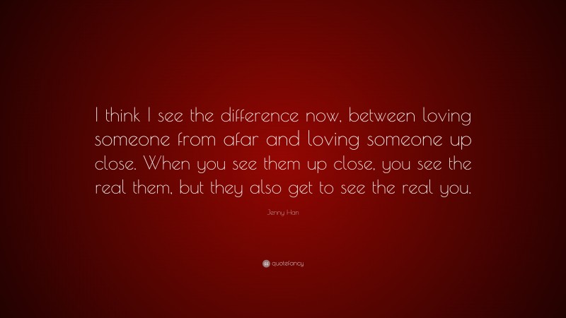 Jenny Han Quote: “I think I see the difference now, between loving someone from afar and loving someone up close. When you see them up close, you see the real them, but they also get to see the real you.”
