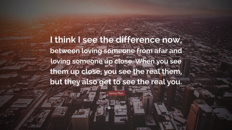 Jenny Han Quote: “I think I see the difference now, between loving someone from afar and loving someone up close. When you see them up close, you see the real them, but they also get to see the real you.”