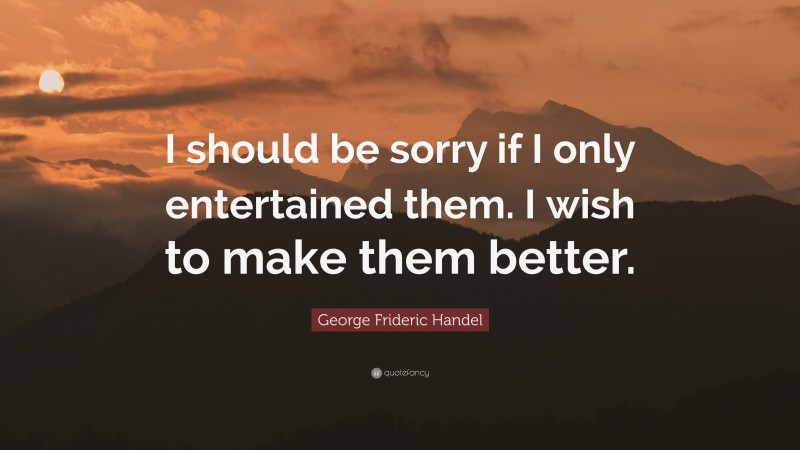 George Frideric Handel Quote: “I should be sorry if I only entertained them. I wish to make them better.”
